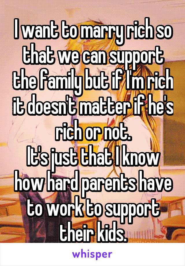 I want to marry rich so that we can support the family but if I'm rich it doesn't matter if he's rich or not.
It's just that I know how hard parents have to work to support their kids.