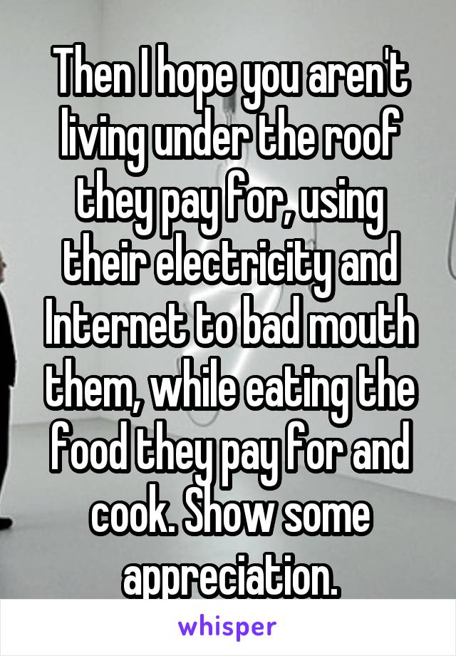 Then I hope you aren't living under the roof they pay for, using their electricity and Internet to bad mouth them, while eating the food they pay for and cook. Show some appreciation.