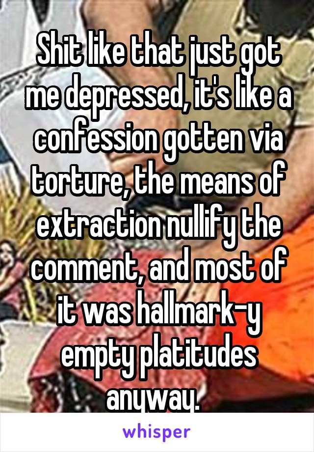 Shit like that just got me depressed, it's like a confession gotten via torture, the means of extraction nullify the comment, and most of it was hallmark-y empty platitudes anyway.  