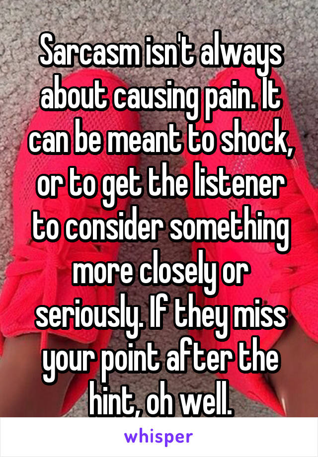 Sarcasm isn't always about causing pain. It can be meant to shock, or to get the listener to consider something more closely or seriously. If they miss your point after the hint, oh well.