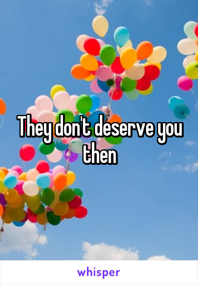 They don't deserve you then