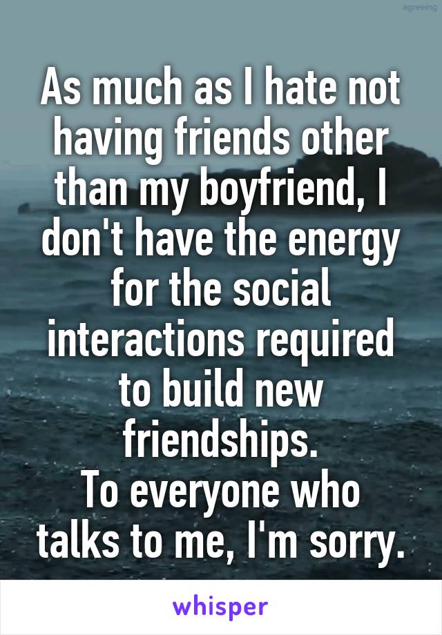 As much as I hate not having friends other than my boyfriend, I don't have the energy for the social interactions required to build new friendships.
To everyone who talks to me, I'm sorry.