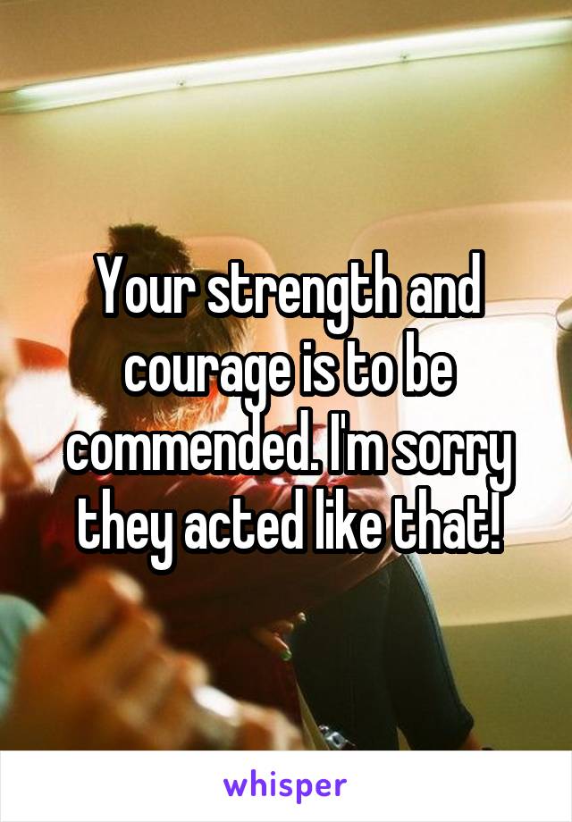 Your strength and courage is to be commended. I'm sorry they acted like that!