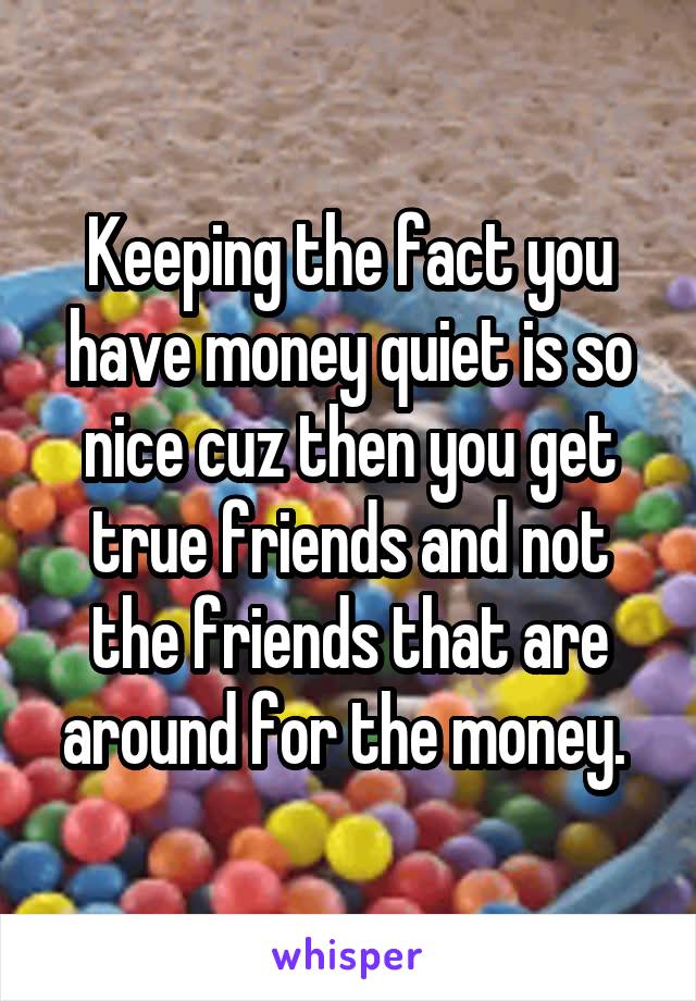 Keeping the fact you have money quiet is so nice cuz then you get true friends and not the friends that are around for the money. 