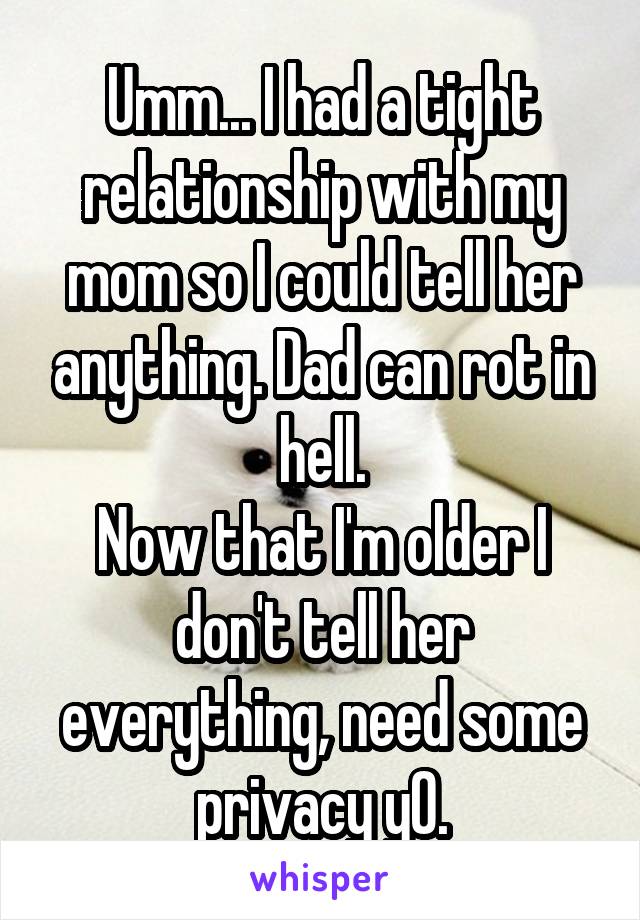 Umm... I had a tight relationship with my mom so I could tell her anything. Dad can rot in hell.
Now that I'm older I don't tell her everything, need some privacy y0.