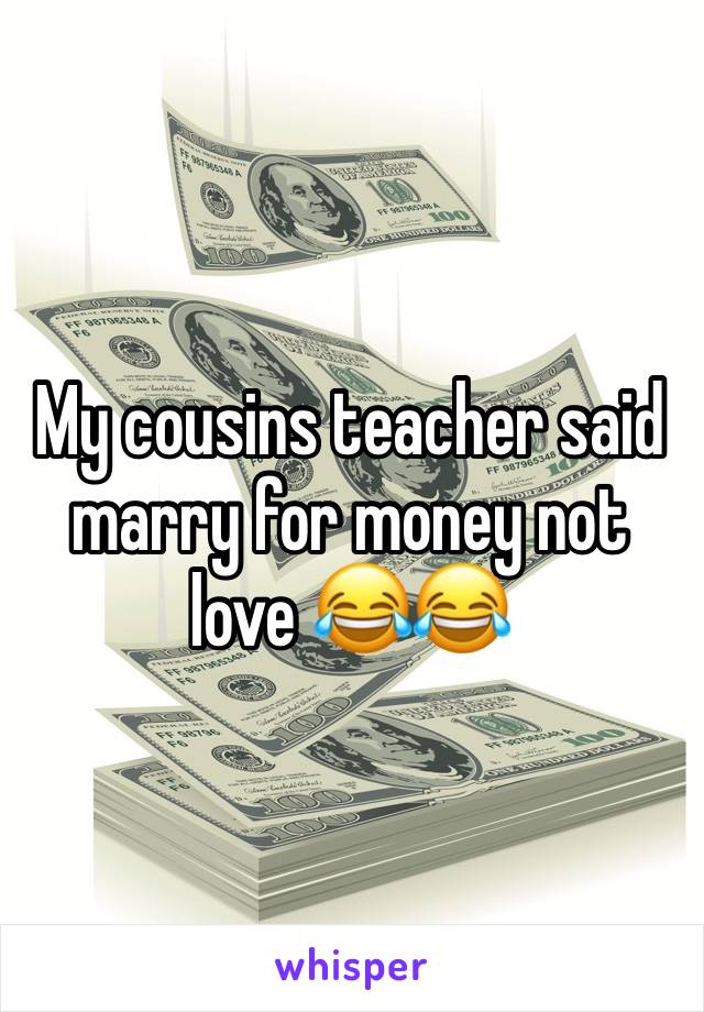 My cousins teacher said marry for money not love 😂😂