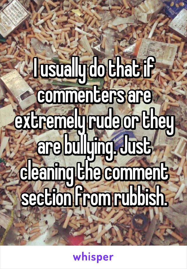 I usually do that if commenters are extremely rude or they are bullying. Just cleaning the comment section from rubbish.