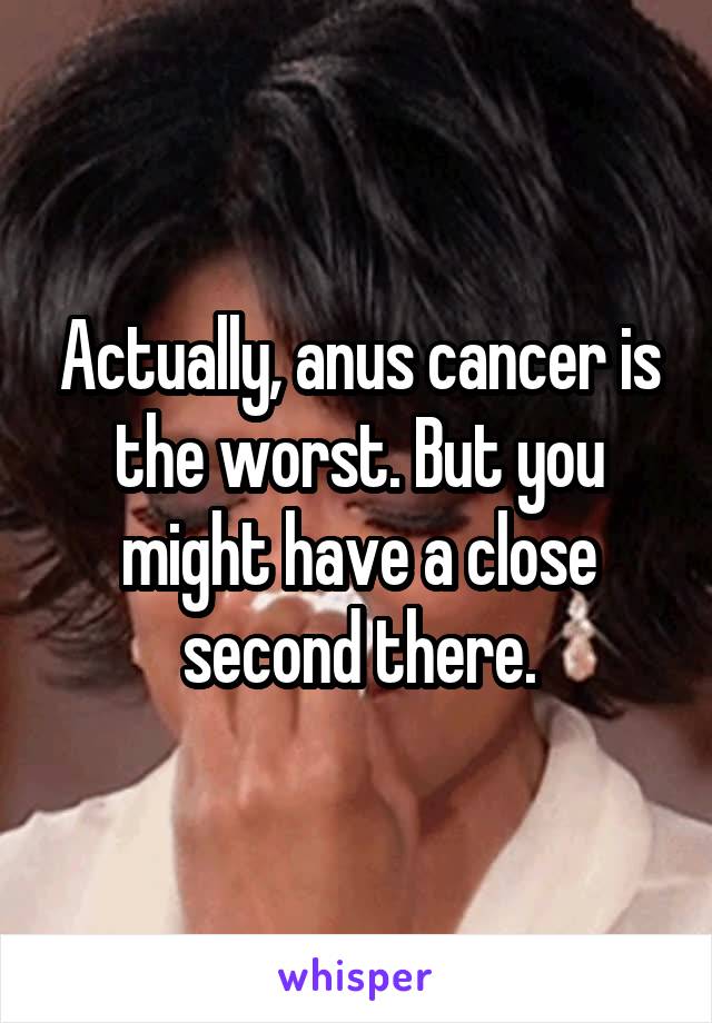 Actually, anus cancer is the worst. But you might have a close second there.