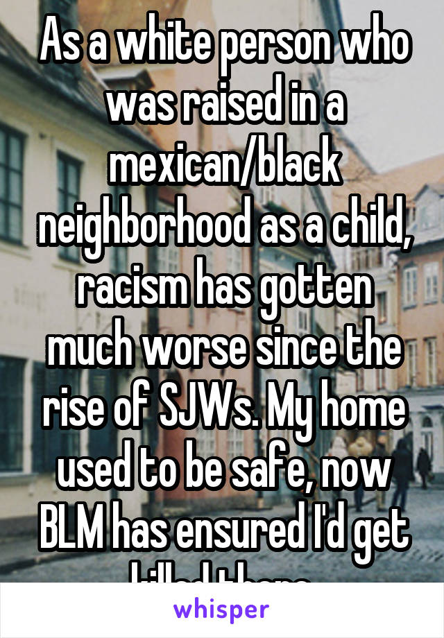 As a white person who was raised in a mexican/black neighborhood as a child, racism has gotten much worse since the rise of SJWs. My home used to be safe, now BLM has ensured I'd get killed there.