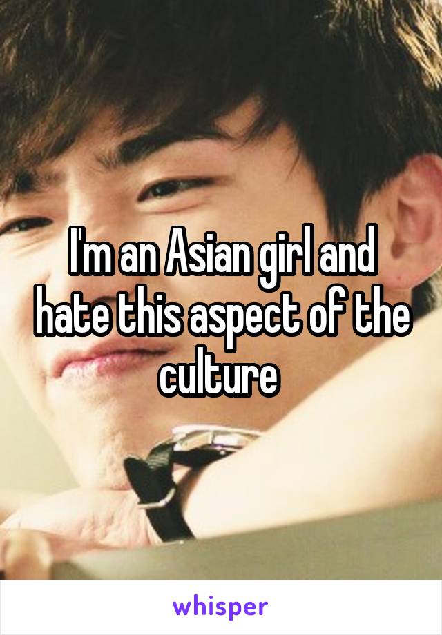 I'm an Asian girl and hate this aspect of the culture 