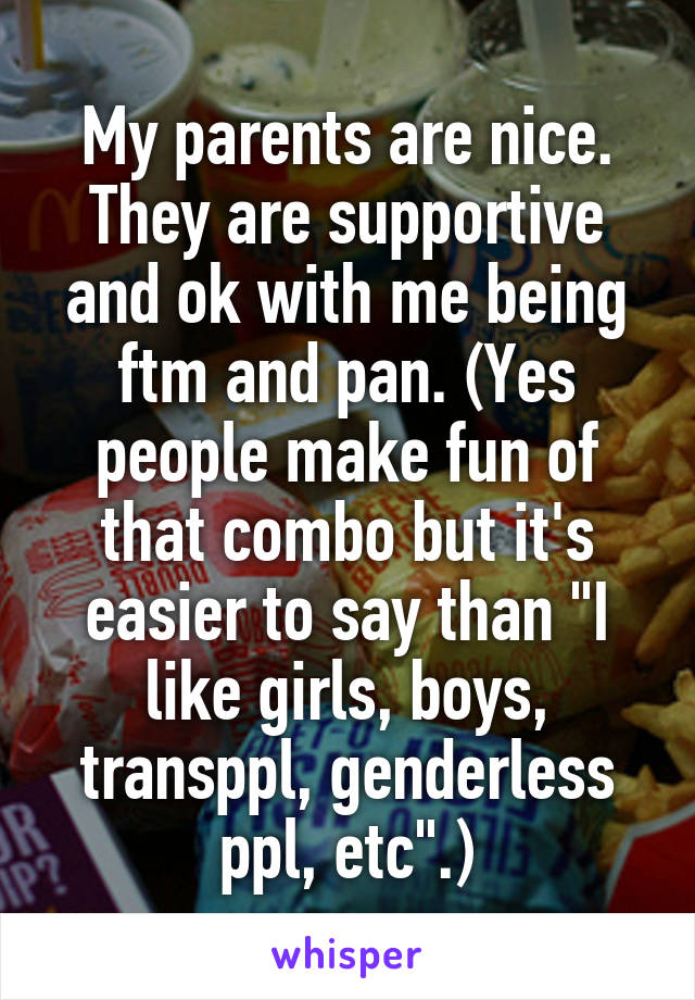 My parents are nice. They are supportive and ok with me being ftm and pan. (Yes people make fun of that combo but it's easier to say than "I like girls, boys, transppl, genderless ppl, etc".)