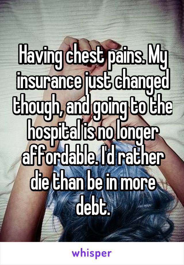 Having chest pains. My insurance just changed though, and going to the hospital is no longer affordable. I'd rather die than be in more debt.