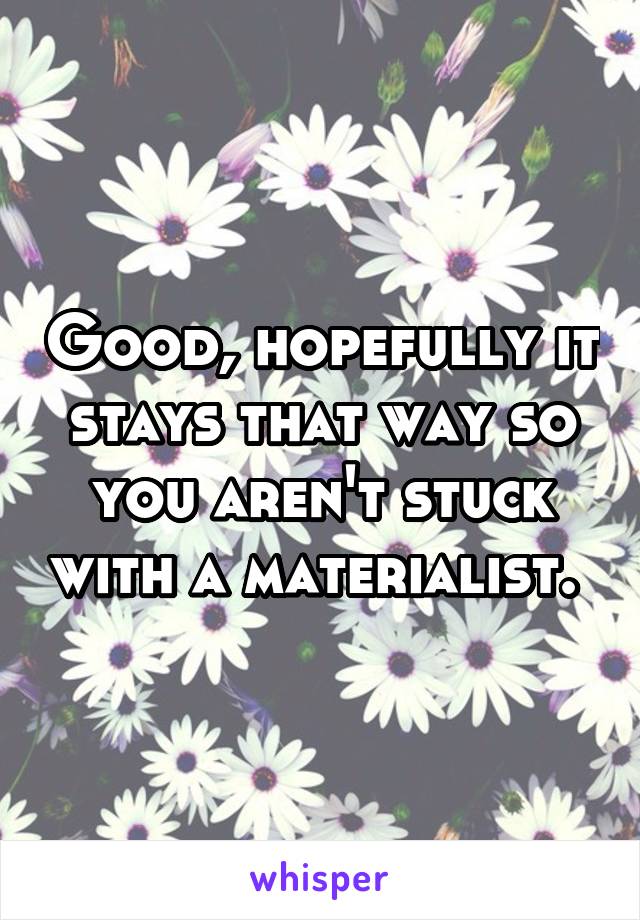 Good, hopefully it stays that way so you aren't stuck with a materialist. 