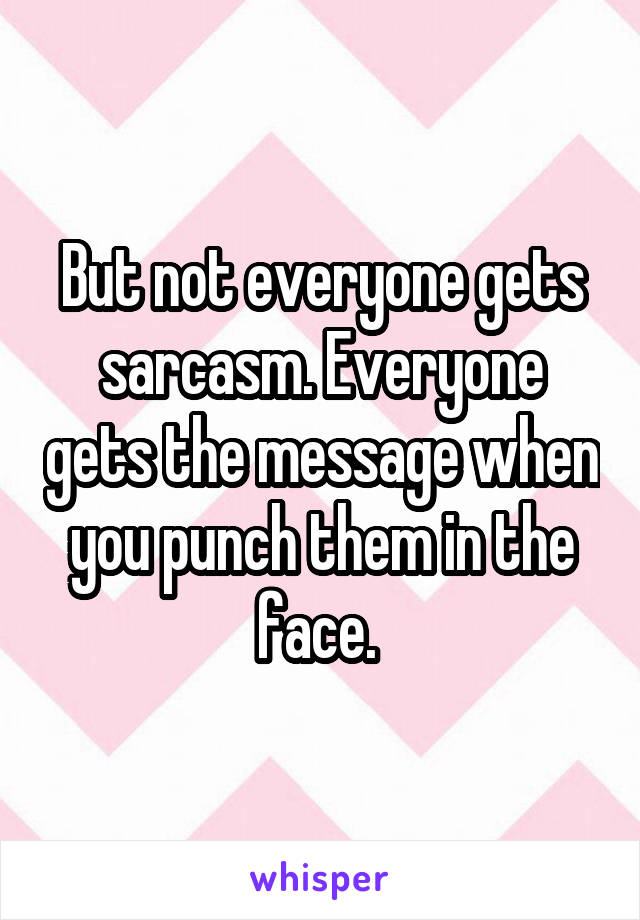 But not everyone gets sarcasm. Everyone gets the message when you punch them in the face. 