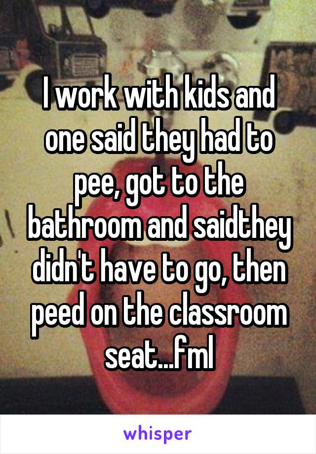 I work with kids and one said they had to pee, got to the bathroom and saidthey didn't have to go, then peed on the classroom seat...fml