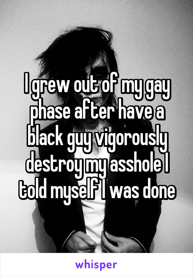 I grew out of my gay phase after have a black guy vigorously destroy my asshole I told myself I was done