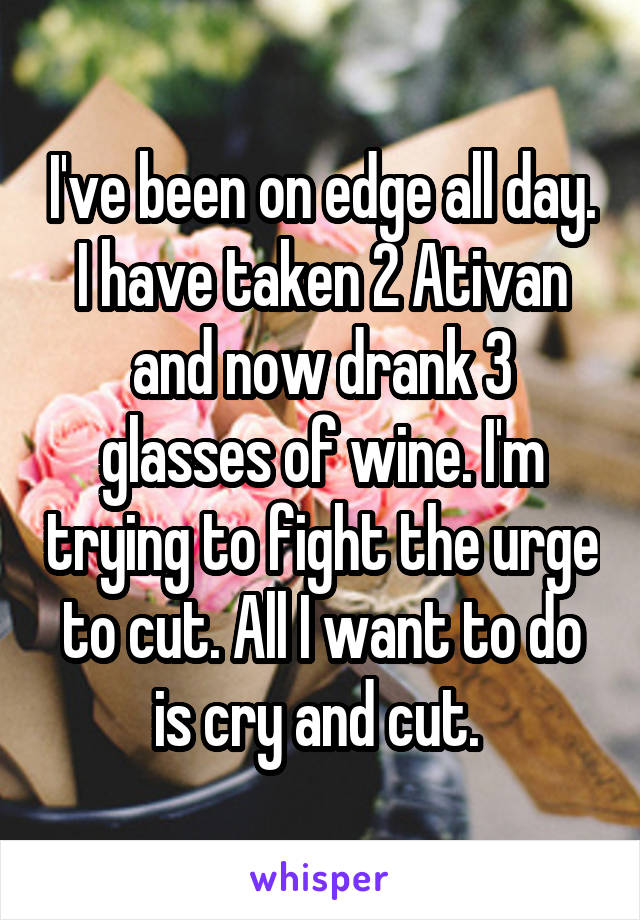 I've been on edge all day. I have taken 2 Ativan and now drank 3 glasses of wine. I'm trying to fight the urge to cut. All I want to do is cry and cut. 