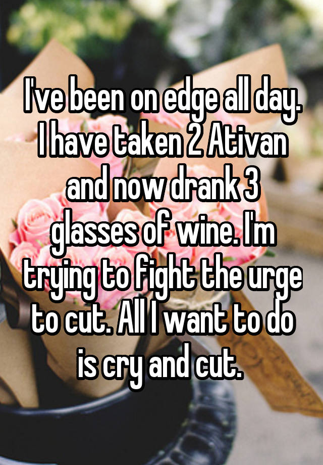 I've been on edge all day. I have taken 2 Ativan and now drank 3 glasses of wine. I'm trying to fight the urge to cut. All I want to do is cry and cut. 