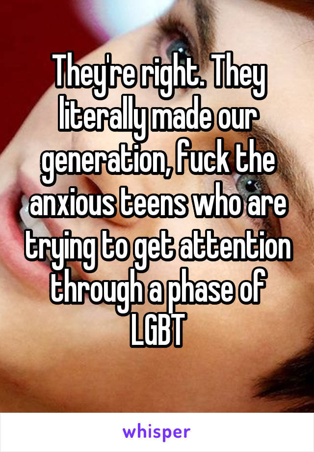 They're right. They literally made our generation, fuck the anxious teens who are trying to get attention through a phase of LGBT
