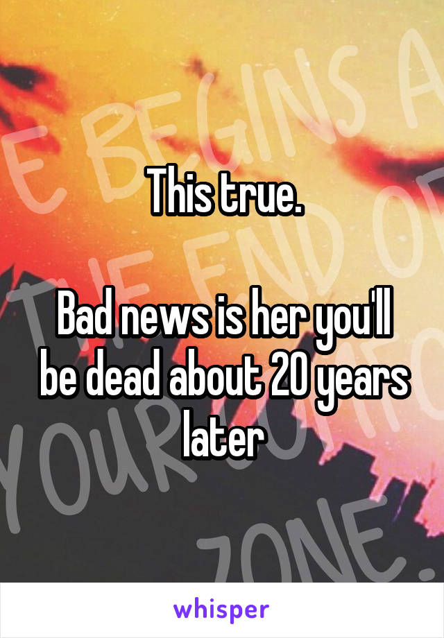 This true.

Bad news is her you'll be dead about 20 years later