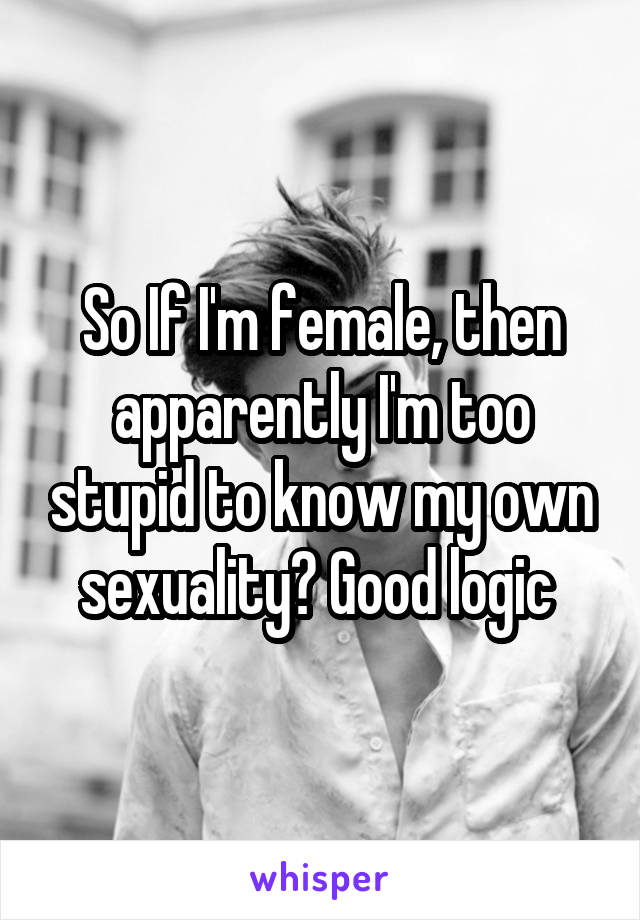 So If I'm female, then apparently I'm too stupid to know my own sexuality? Good logic 
