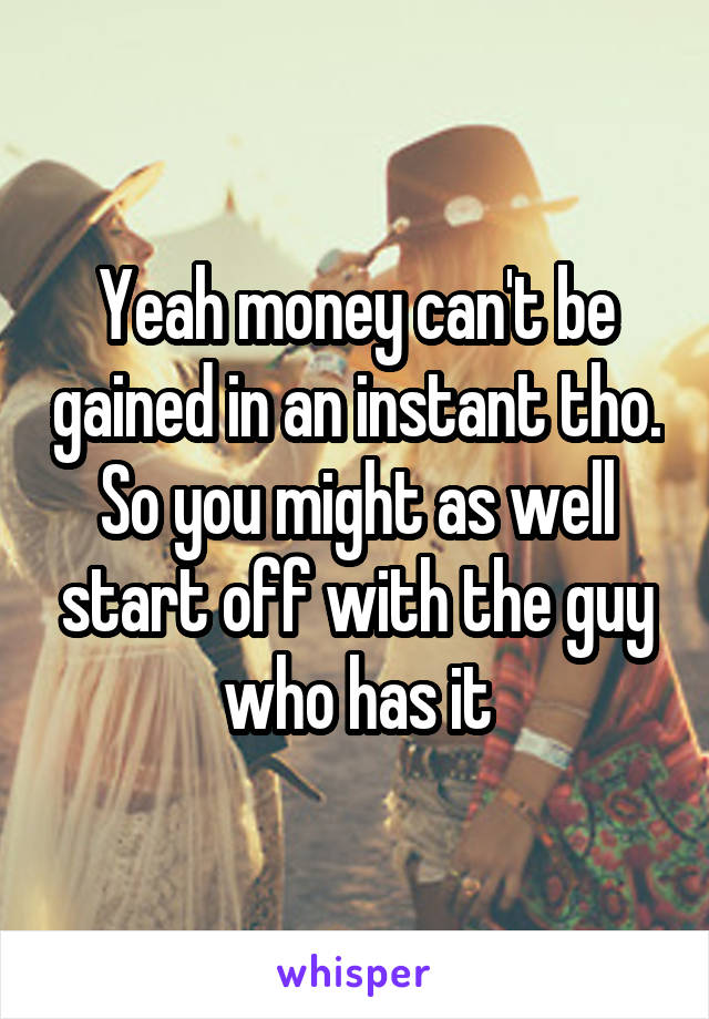 Yeah money can't be gained in an instant tho. So you might as well start off with the guy who has it