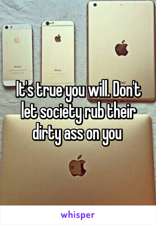 It's true you will. Don't let society rub their dirty ass on you 