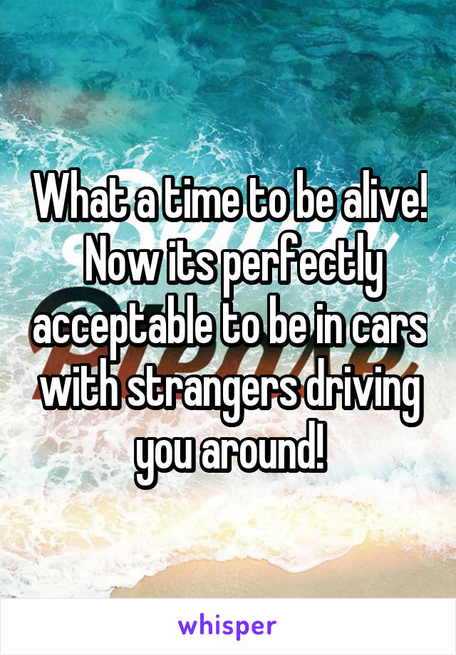 What a time to be alive!  Now its perfectly acceptable to be in cars with strangers driving you around!