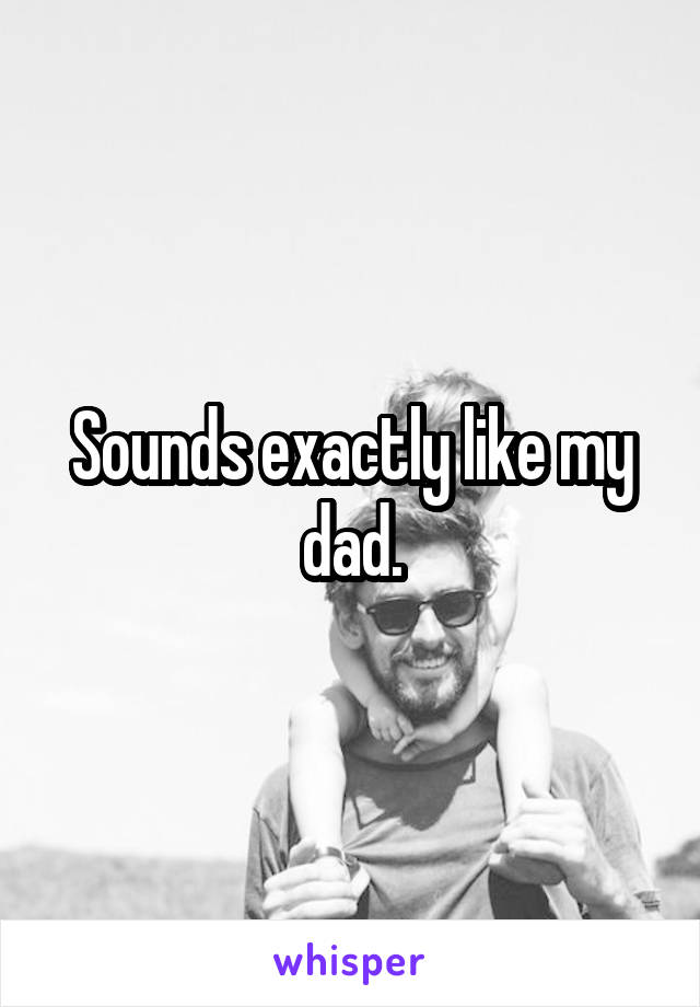 Sounds exactly like my dad.