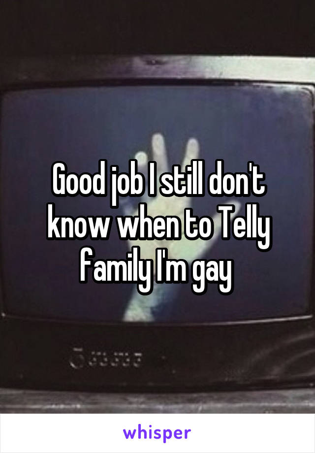 Good job I still don't know when to Telly family I'm gay 