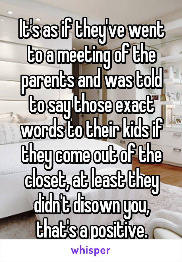 It's as if they've went to a meeting of the parents and was told to say those exact words to their kids if they come out of the closet, at least they didn't disown you, that's a positive.