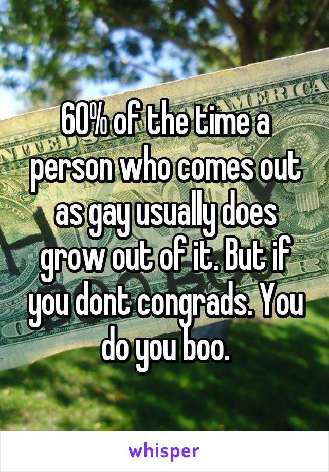 60% of the time a person who comes out as gay usually does grow out of it. But if you dont congrads. You do you boo.