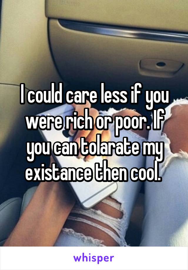 I could care less if you were rich or poor. If you can tolarate my existance then cool. 