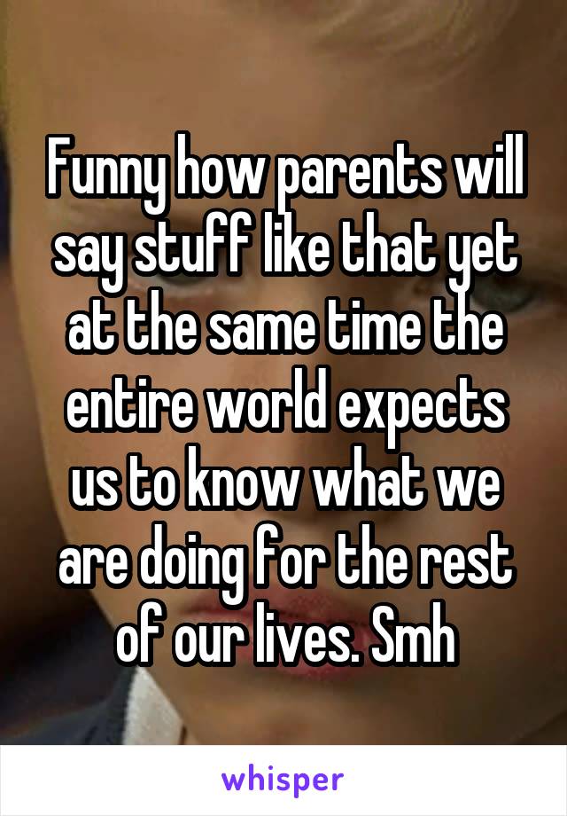 Funny how parents will say stuff like that yet at the same time the entire world expects us to know what we are doing for the rest of our lives. Smh