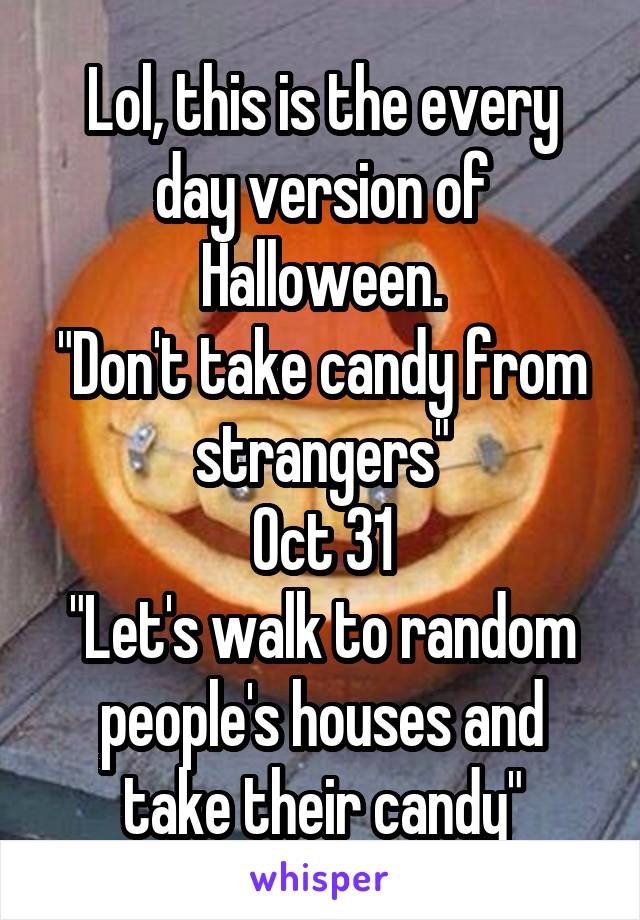 Lol, this is the every day version of Halloween.
"Don't take candy from strangers"
Oct 31
"Let's walk to random people's houses and take their candy"