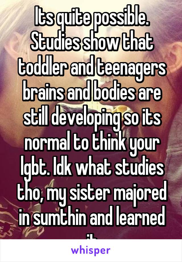 Its quite possible. Studies show that toddler and teenagers brains and bodies are still developing so its normal to think your lgbt. Idk what studies tho, my sister majored in sumthin and learned it