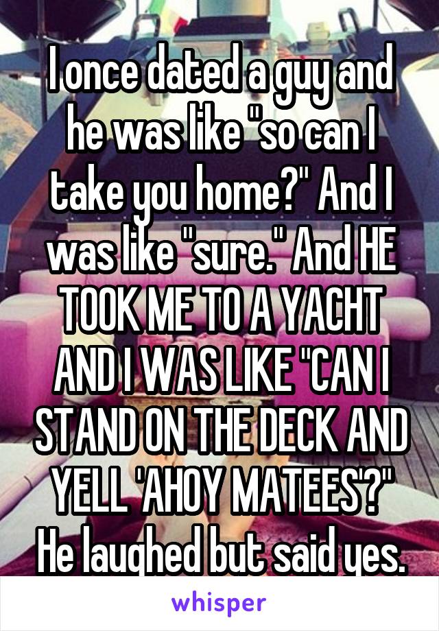 I once dated a guy and he was like "so can I take you home?" And I was like "sure." And HE TOOK ME TO A YACHT AND I WAS LIKE "CAN I STAND ON THE DECK AND YELL 'AHOY MATEES'?" He laughed but said yes.