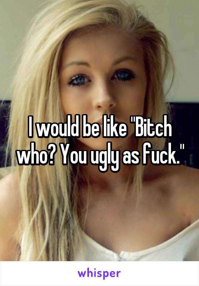 I would be like "Bitch who? You ugly as fuck."