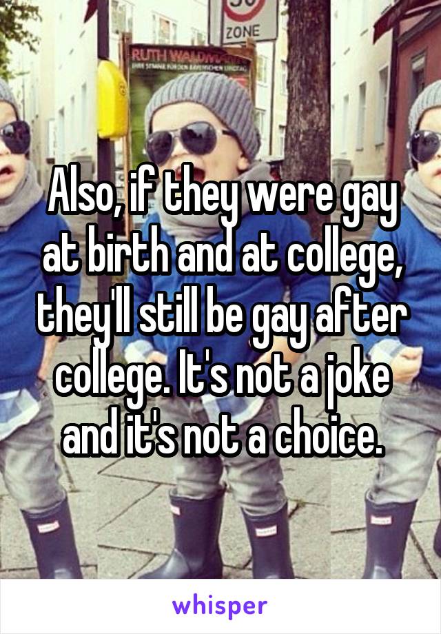 Also, if they were gay at birth and at college, they'll still be gay after college. It's not a joke and it's not a choice.