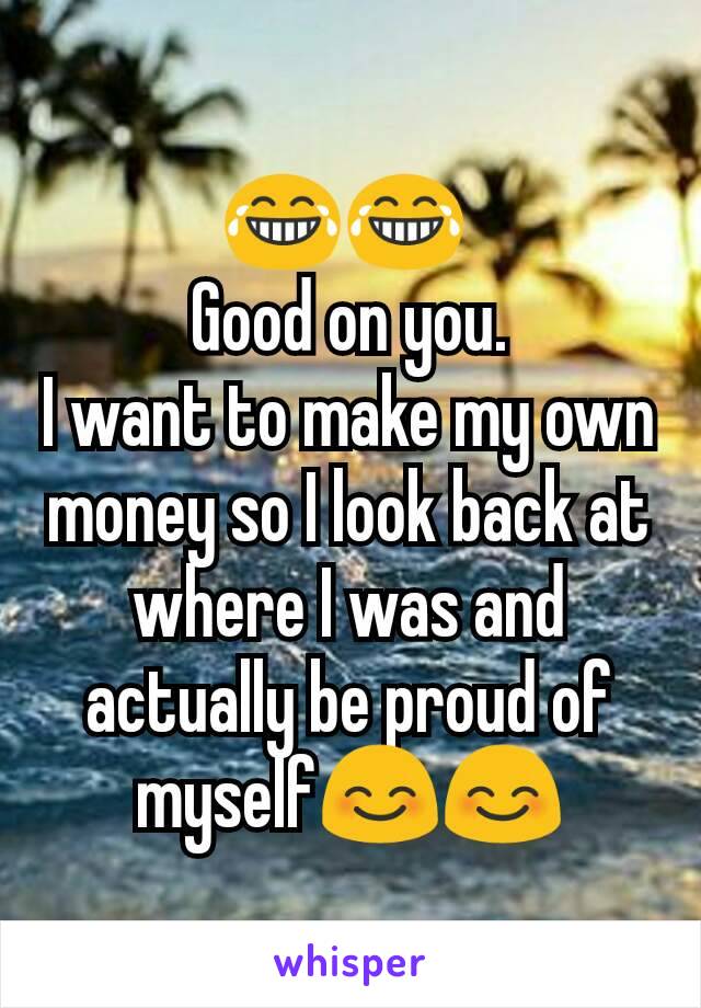 😂😂 
Good on you.
I want to make my own money so I look back at where I was and actually be proud of myself😊😊