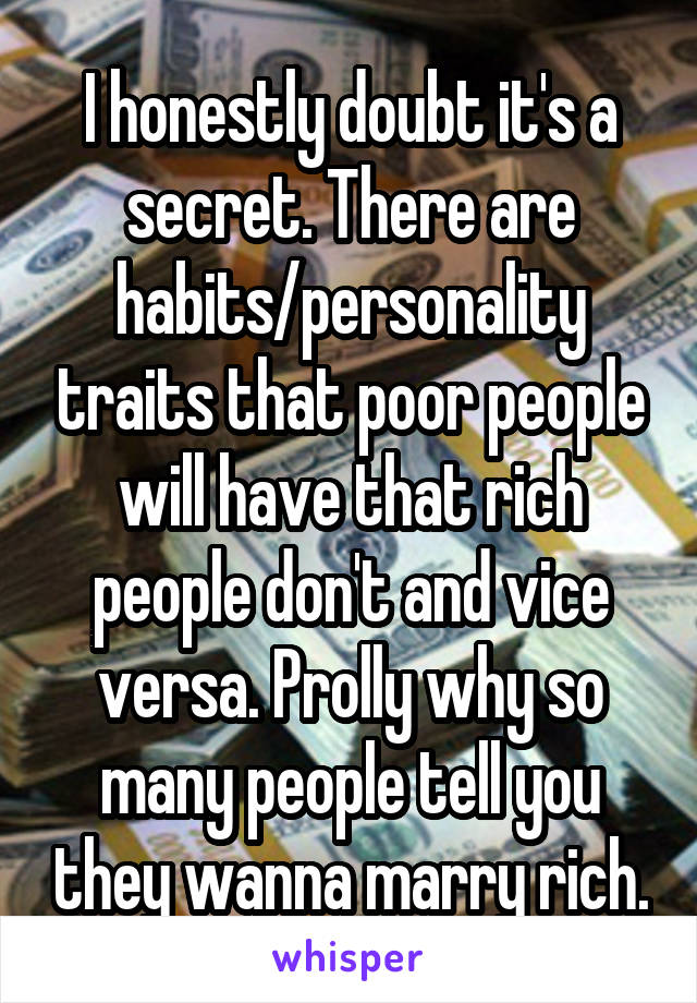 I honestly doubt it's a secret. There are habits/personality traits that poor people will have that rich people don't and vice versa. Prolly why so many people tell you they wanna marry rich.