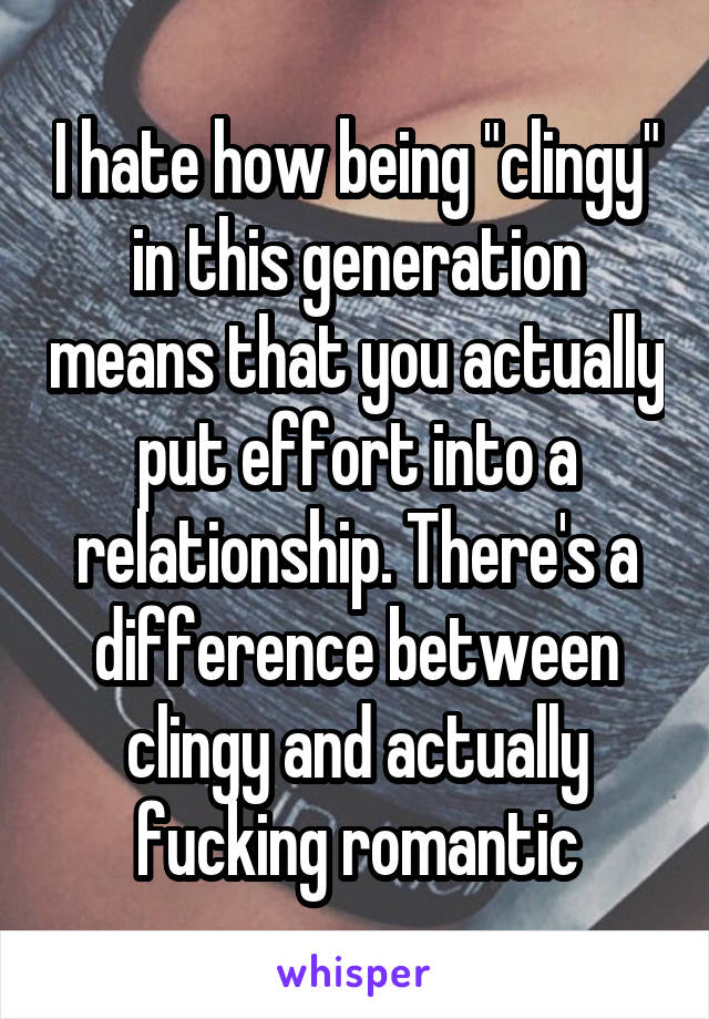 I hate how being "clingy" in this generation means that you actually put effort into a relationship. There's a difference between clingy and actually fucking romantic