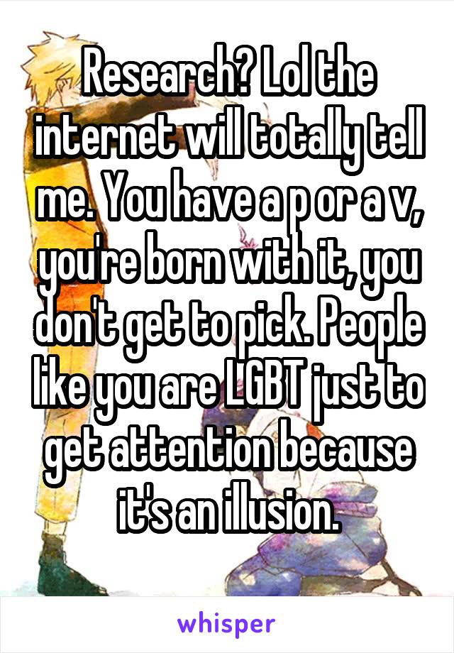 Research? Lol the internet will totally tell me. You have a p or a v, you're born with it, you don't get to pick. People like you are LGBT just to get attention because it's an illusion.
