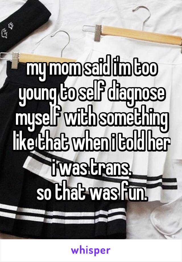 my mom said i'm too young to self diagnose myself with something like that when i told her i was trans.
so that was fun.