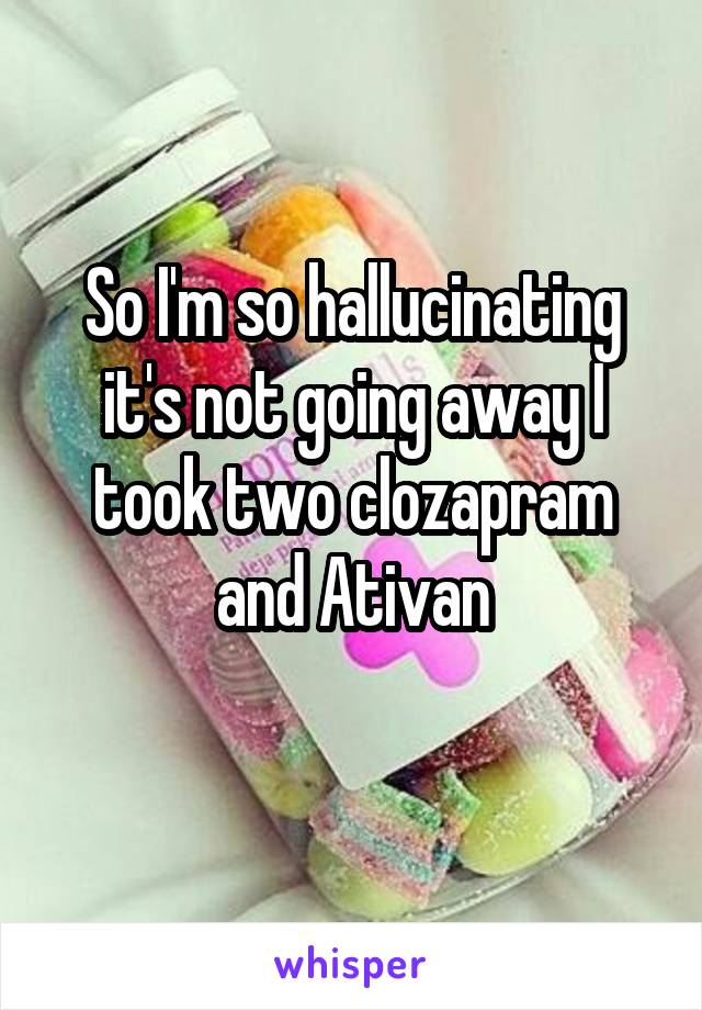 So I'm so hallucinating it's not going away I took two clozapram and Ativan
