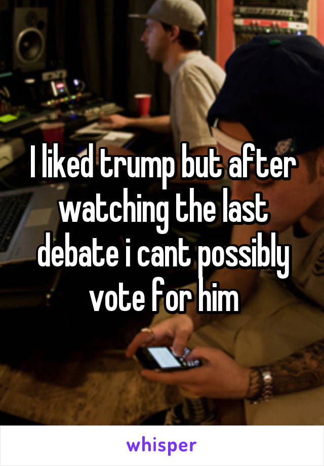 I liked trump but after watching the last debate i cant possibly vote for him