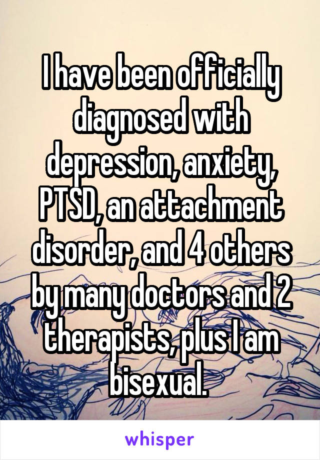 I have been officially diagnosed with depression, anxiety, PTSD, an attachment disorder, and 4 others by many doctors and 2 therapists, plus I am bisexual. 