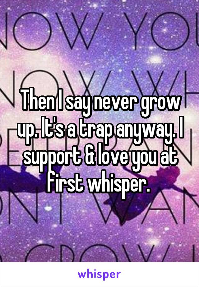 Then I say never grow up. It's a trap anyway. I support & love you at first whisper. 