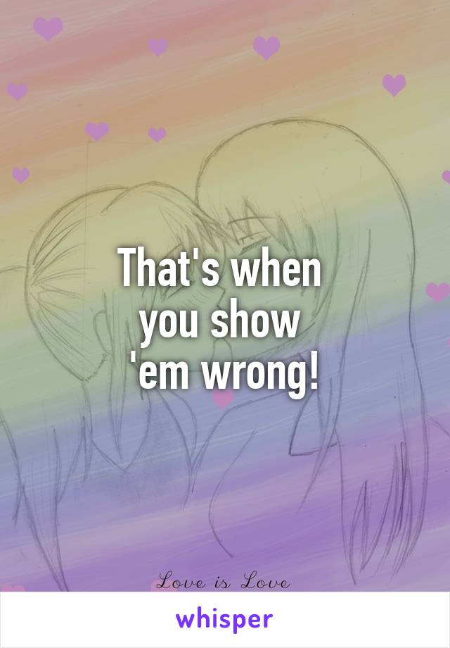 That's when 
you show 
'em wrong!