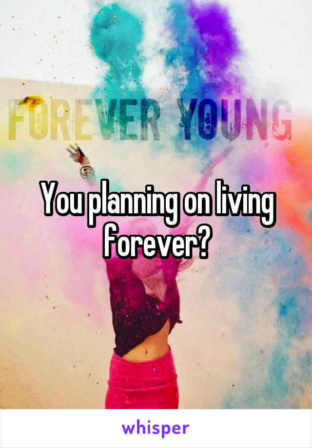 You planning on living forever?